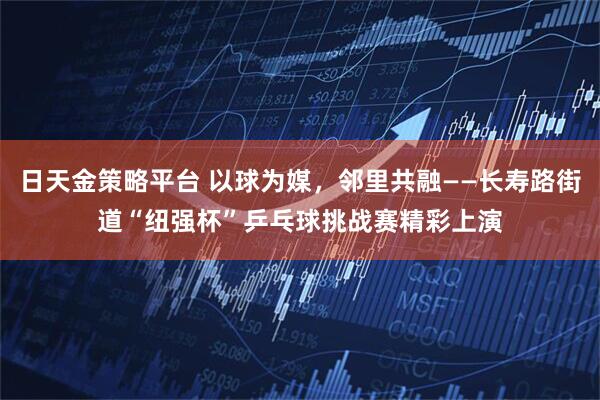 日天金策略平台 以球为媒，邻里共融——长寿路街道“纽强杯”乒乓球挑战赛精彩上演