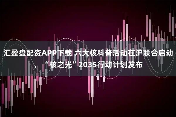 汇盈盘配资APP下载 六大核科普活动在沪联合启动， “核之光”2035行动计划发布