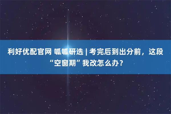 利好优配官网 呱呱研选 | 考完后到出分前，这段“空窗期”我改怎么办？
