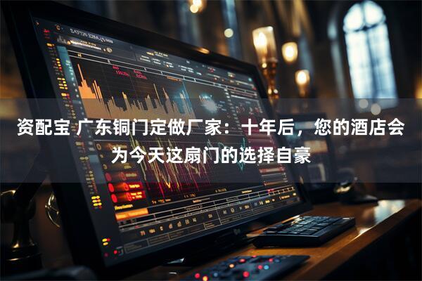 资配宝 广东铜门定做厂家：十年后，您的酒店会为今天这扇门的选择自豪