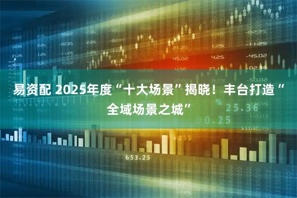 易资配 2025年度“十大场景”揭晓！丰台打造“全域场景之城”