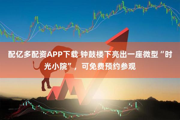 配亿多配资APP下载 钟鼓楼下亮出一座微型“时光小院”，可免费预约参观