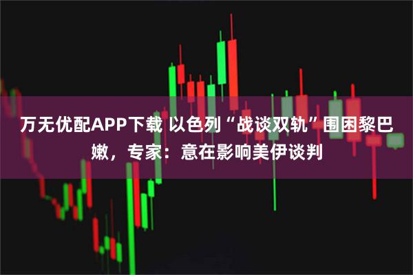 万无优配APP下载 以色列“战谈双轨”围困黎巴嫩，专家：意在影响美伊谈判