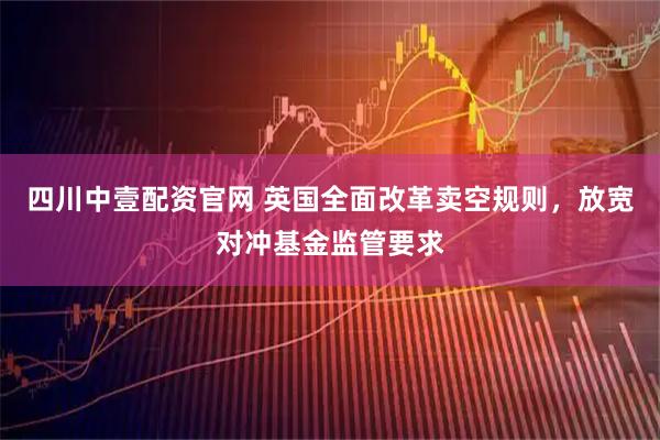 四川中壹配资官网 英国全面改革卖空规则，放宽对冲基金监管要求