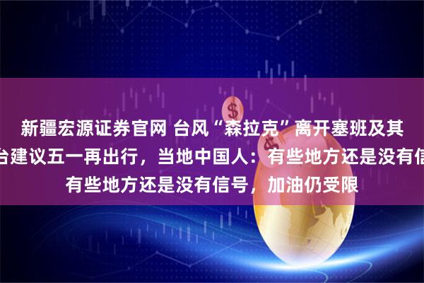 新疆宏源证券官网 台风“森拉克”离开塞班及其周边地区，有平台建议五一再出行，当地中国人：有些地方还是没有信号，加油仍受限