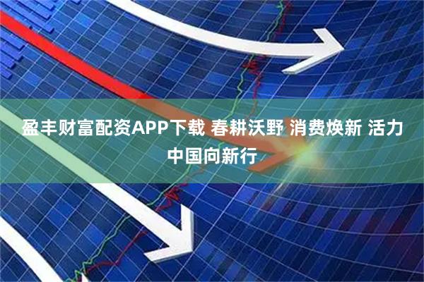 盈丰财富配资APP下载 春耕沃野 消费焕新 活力中国向新行