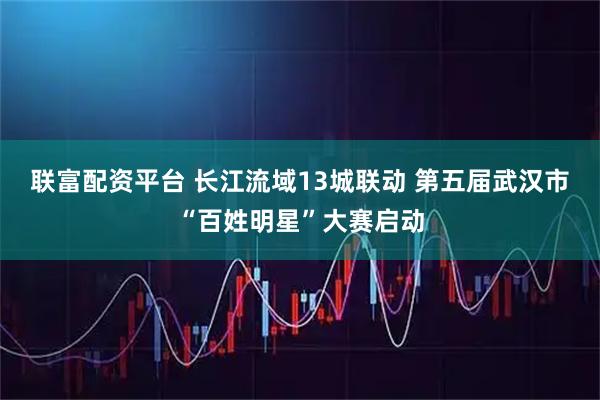 联富配资平台 长江流域13城联动 第五届武汉市“百姓明星”大赛启动