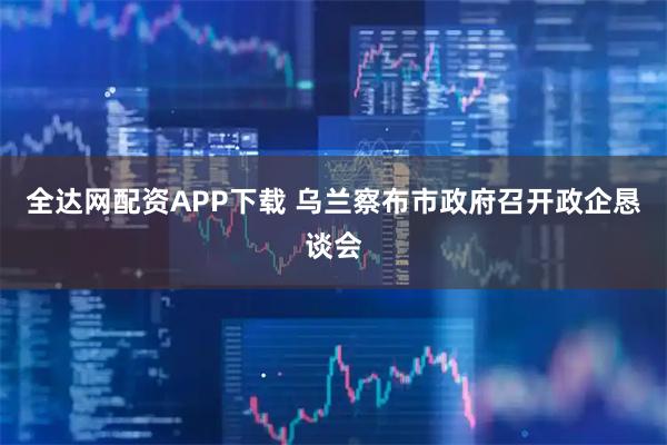 全达网配资APP下载 乌兰察布市政府召开政企恳谈会