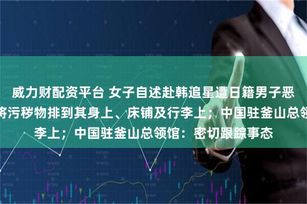 威力财配资平台 女子自述赴韩追星遭日籍男子恶意骚扰，对方故意将污秽物排到其身上、床铺及行李上；中国驻釜山总领馆：密切跟踪事态