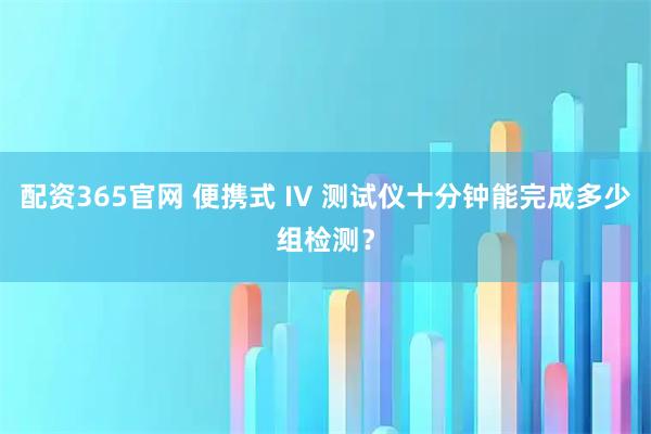 配资365官网 便携式 IV 测试仪十分钟能完成多少组检测？