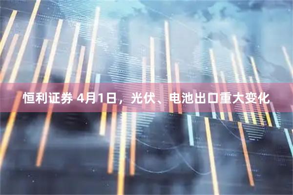恒利证券 4月1日，光伏、电池出口重大变化