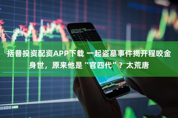 括普投资配资APP下载 一起盗墓事件揭开程咬金身世，原来他是“官四代”？太荒唐