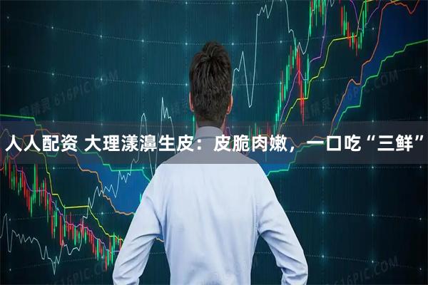 人人配资 大理漾濞生皮：皮脆肉嫩，一口吃“三鲜”