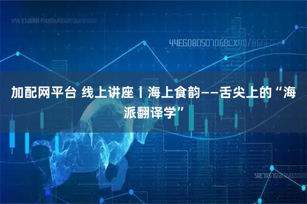 加配网平台 线上讲座丨海上食韵——舌尖上的“海派翻译学”