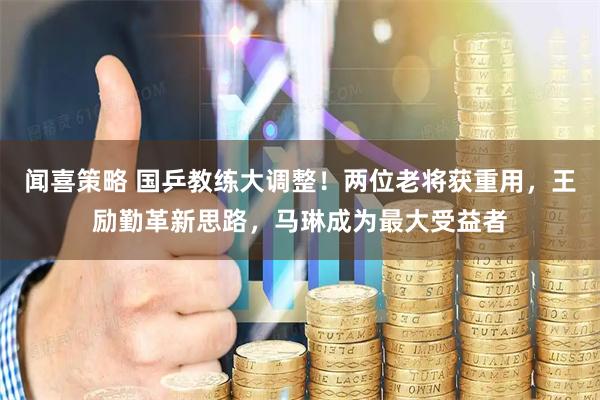 闻喜策略 国乒教练大调整！两位老将获重用，王励勤革新思路，马琳成为最大受益者