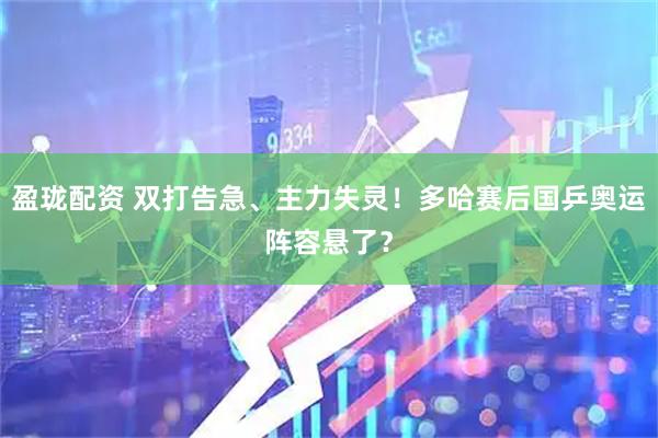 盈珑配资 双打告急、主力失灵！多哈赛后国乒奥运阵容悬了？