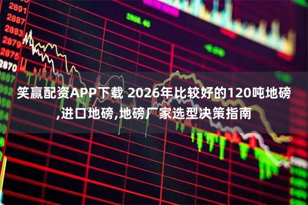 笑赢配资APP下载 2026年比较好的120吨地磅,进口地磅,地磅厂家选型决策指南