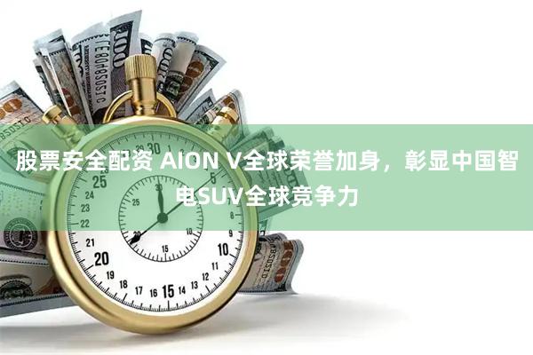 股票安全配资 AION V全球荣誉加身，彰显中国智电SUV全球竞争力