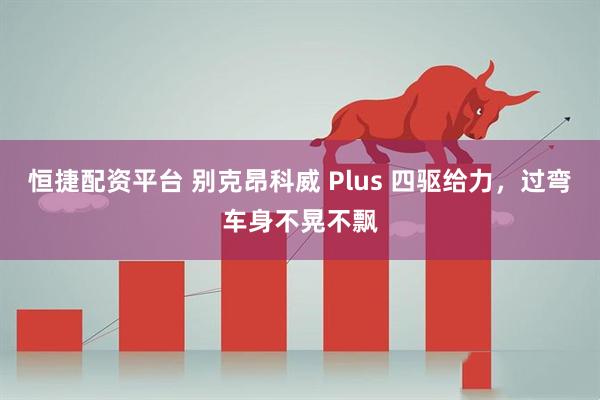 恒捷配资平台 别克昂科威 Plus 四驱给力，过弯车身不晃不飘