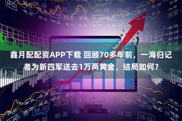 鑫月配配资APP下载 回顾70多年前，一海归记者为新四军送去1万两黄金，结局如何？