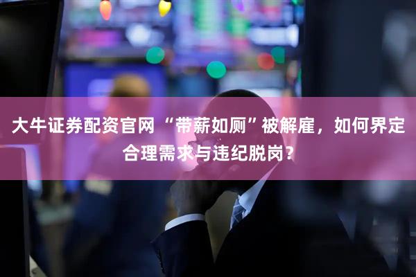 大牛证券配资官网 “带薪如厕”被解雇，如何界定合理需求与违纪脱岗？