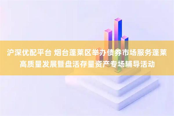 沪深优配平台 烟台蓬莱区举办债券市场服务蓬莱高质量发展暨盘活存量资产专场辅导活动