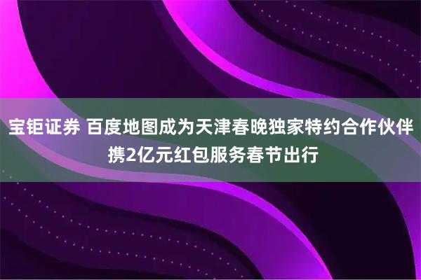 宝钜证券 百度地图成为天津春晚独家特约合作伙伴 携2亿元红包服务春节出行