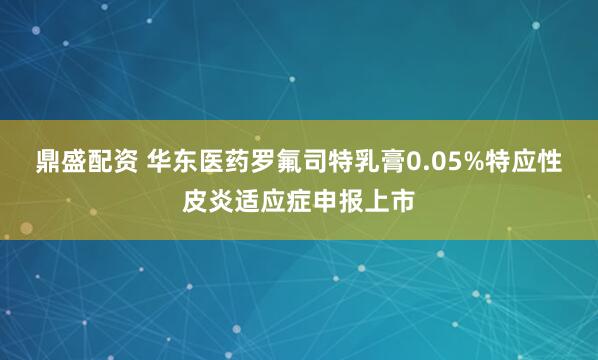 鼎盛配资 华东医药罗氟司特乳膏0.05%特应性皮炎适应症申报上市