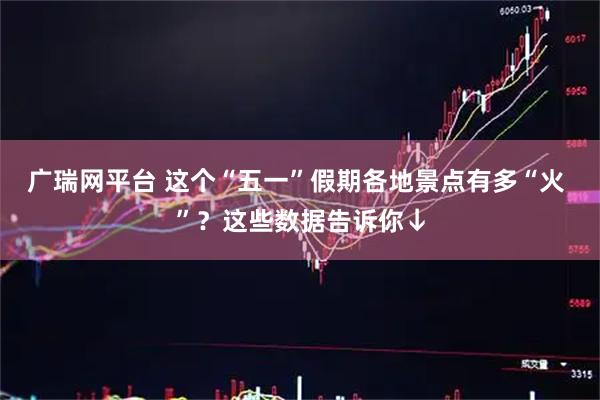 广瑞网平台 这个“五一”假期各地景点有多“火 ”？这些数据告诉你↓