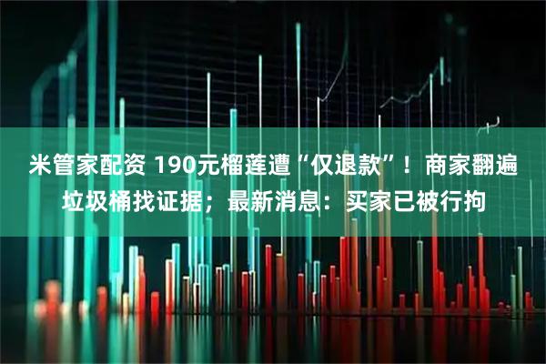 米管家配资 190元榴莲遭“仅退款”!商家翻遍垃圾桶找证据;最新消息:买家已被行拘