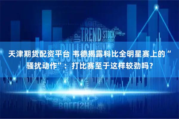 天津期货配资平台 韦德揭露科比全明星赛上的“骚扰动作”：打比赛至于这样较劲吗？